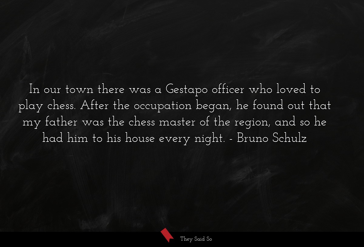In our town there was a Gestapo officer who loved to play chess. After the occupation began, he found out that my father was the chess master of the region, and so he had him to his house every night.