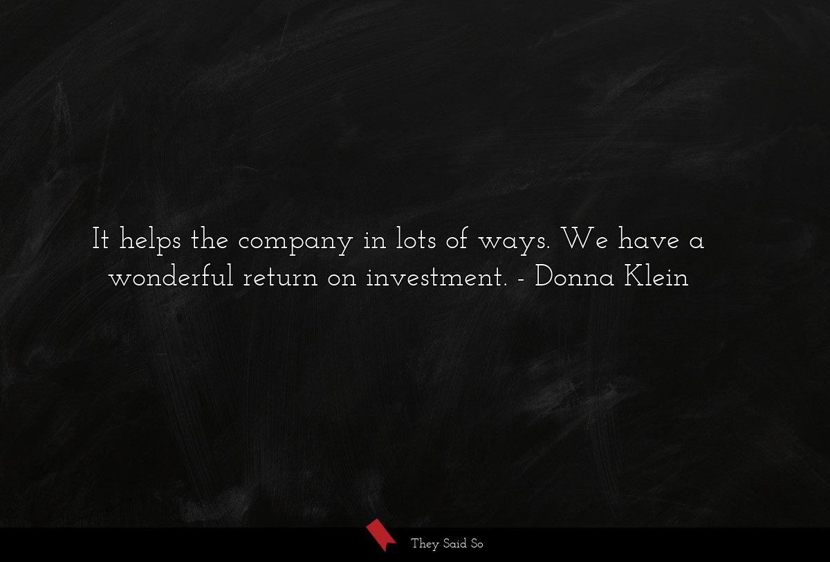 It helps the company in lots of ways. We have a wonderful return on investment.