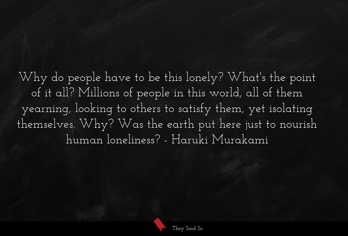 Why do people have to be this lonely? What's the point of it all? Millions of people in this world, all of them yearning, looking to others to satisfy them, yet isolating themselves. Why? Was the earth put here just to nourish human loneliness?