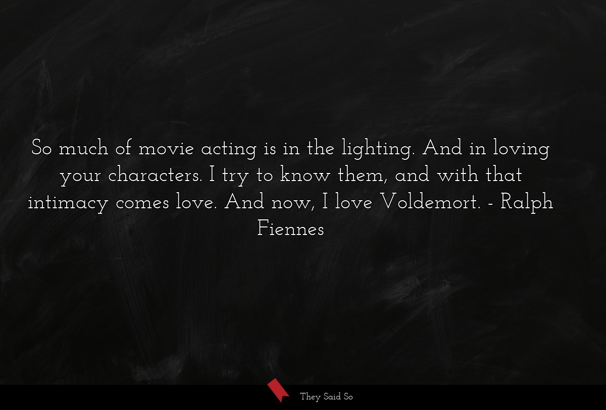 So much of movie acting is in the lighting. And in loving your characters. I try to know them, and with that intimacy comes love. And now, I love Voldemort.