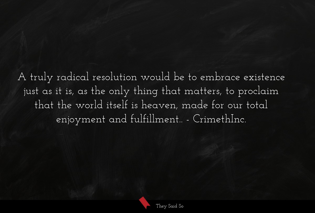 A truly radical resolution would be to embrace existence just as it is, as the only thing that matters, to proclaim that the world itself is heaven, made for our total enjoyment and fulfillment..