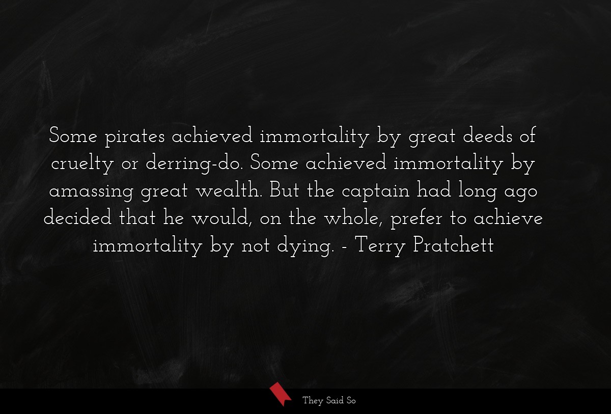Some pirates achieved immortality by great deeds of cruelty or derring-do. Some achieved immortality by amassing great wealth. But the captain had long ago decided that he would, on the whole, prefer to achieve immortality by not dying.
