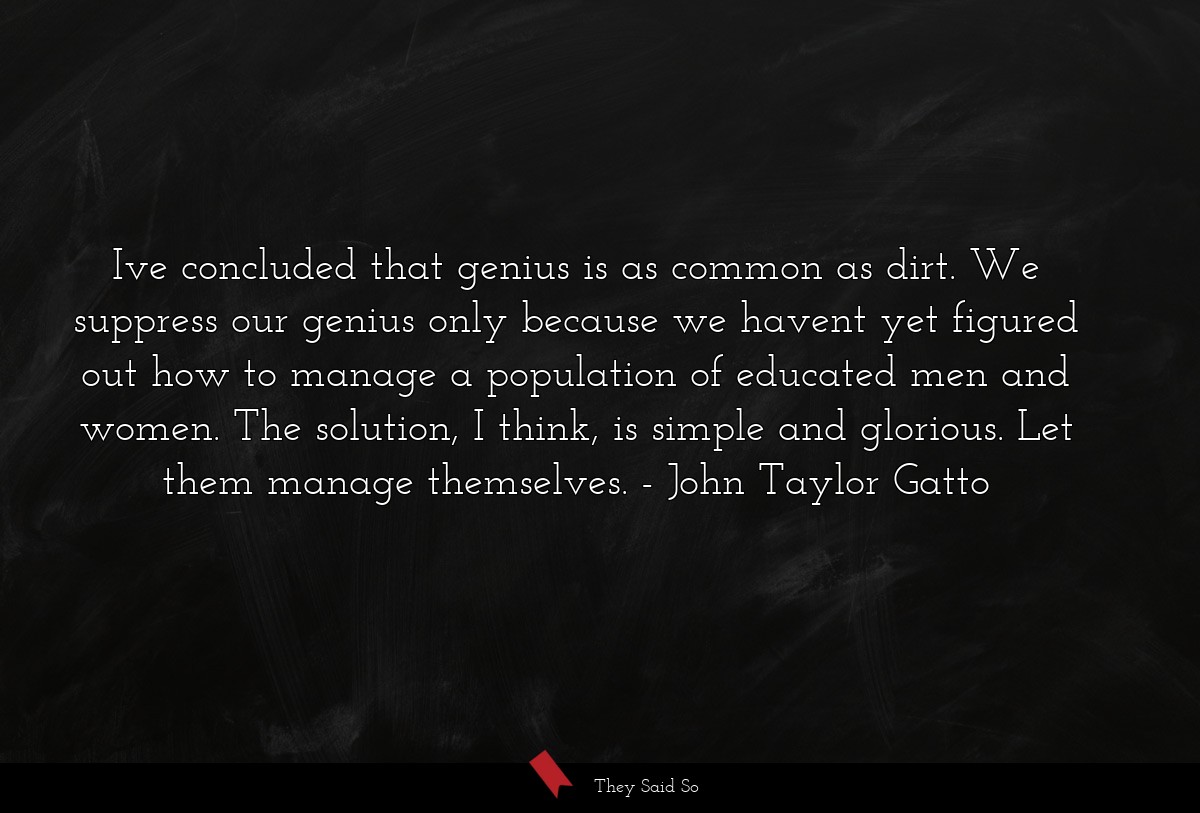 Ive concluded that genius is as common as dirt. We suppress our genius only because we havent yet figured out how to manage a population of educated men and women. The solution, I think, is simple and glorious. Let them manage themselves.