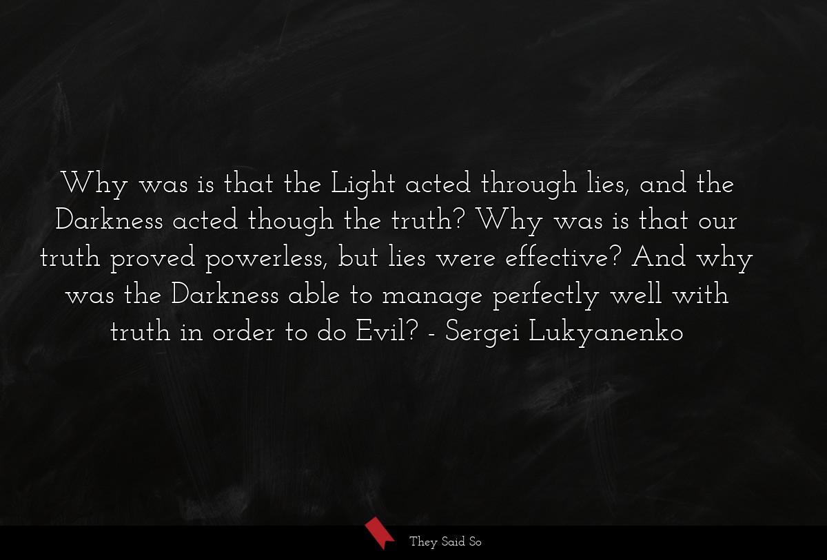 Why was is that the Light acted through lies, and the Darkness acted though the truth? Why was is that our truth proved powerless, but lies were effective? And why was the Darkness able to manage perfectly well with truth in order to do Evil?