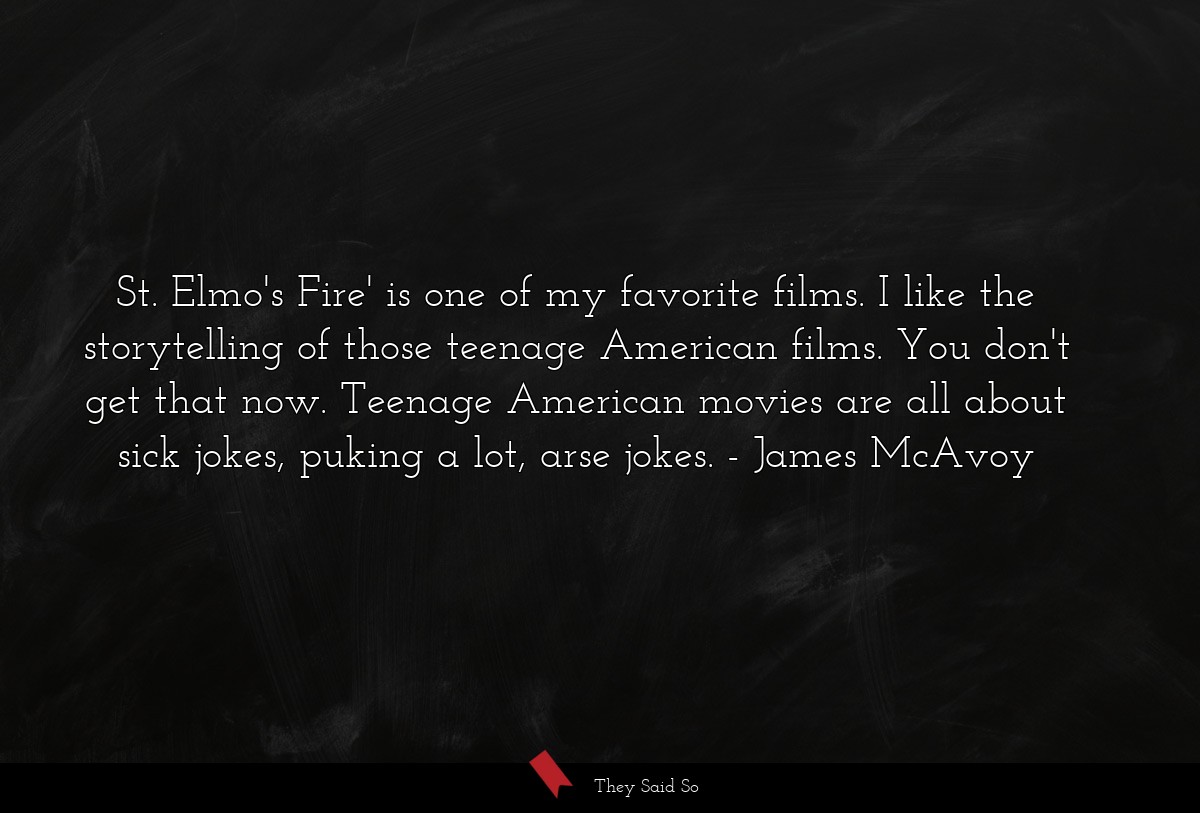St. Elmo's Fire' is one of my favorite films. I like the storytelling of those teenage American films. You don't get that now. Teenage American movies are all about sick jokes, puking a lot, arse jokes.