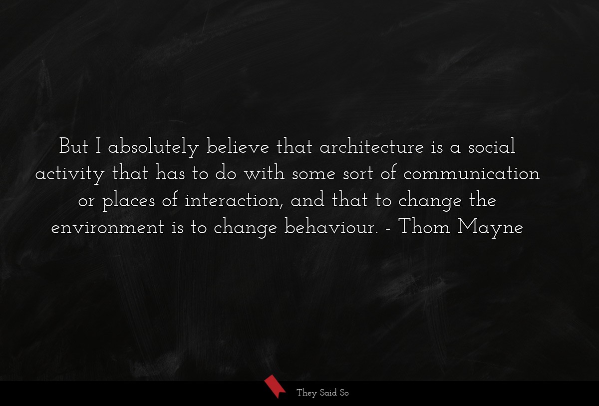But I absolutely believe that architecture is a social activity that has to do with some sort of communication or places of interaction, and that to change the environment is to change behaviour.
