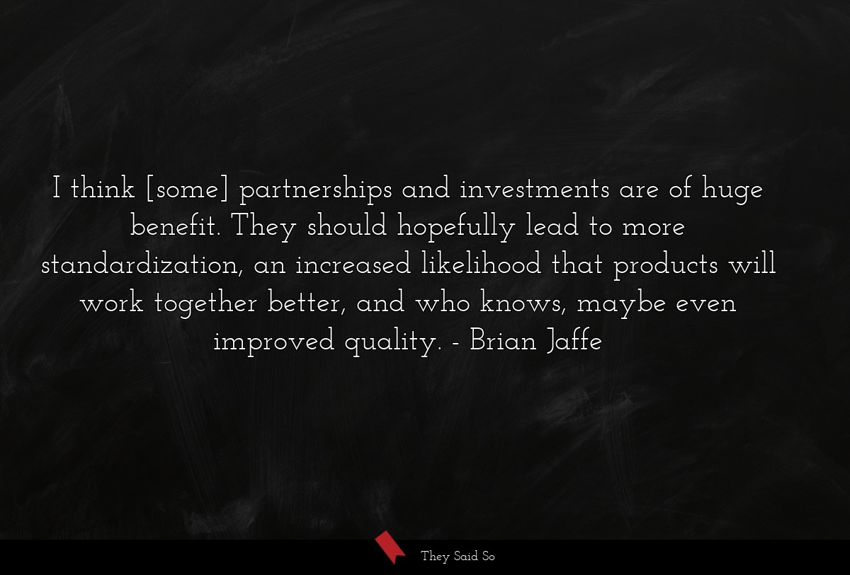 I think [some] partnerships and investments are of huge benefit. They should hopefully lead to more standardization, an increased likelihood that products will work together better, and who knows, maybe even improved quality.
