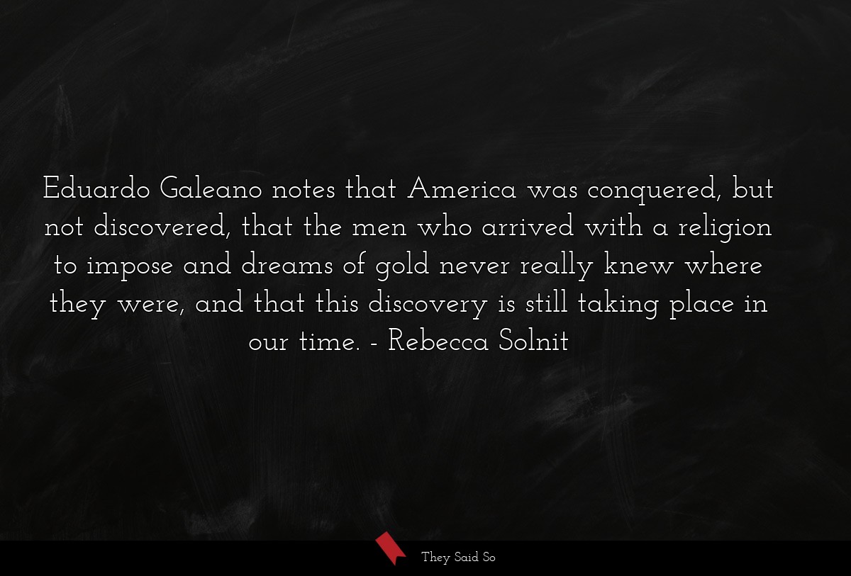 Eduardo Galeano notes that America was conquered, but not discovered, that the men who arrived with a religion to impose and dreams of gold never really knew where they were, and that this discovery is still taking place in our time.