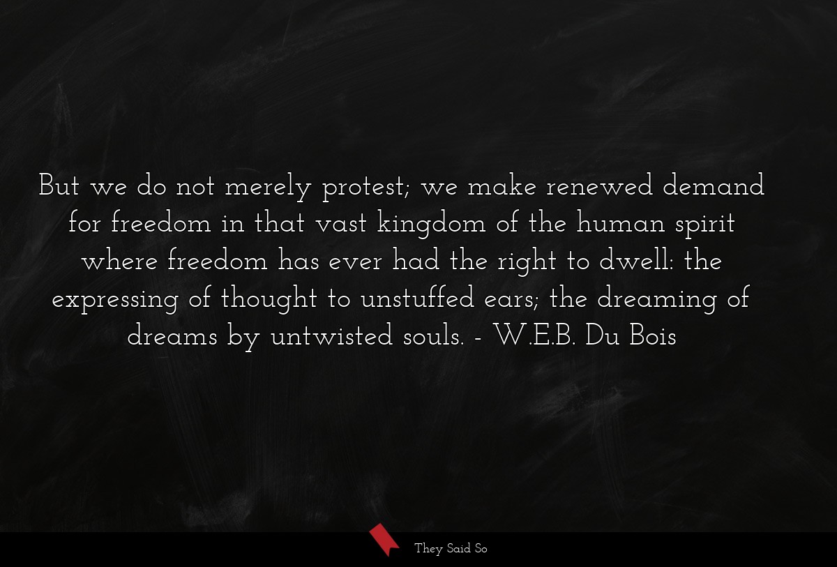 But we do not merely protest; we make renewed demand for freedom in that vast kingdom of the human spirit where freedom has ever had the right to dwell: the expressing of thought to unstuffed ears; the dreaming of dreams by untwisted souls.