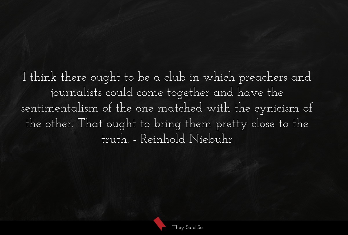 I think there ought to be a club in which preachers and journalists could come together and have the sentimentalism of the one matched with the cynicism of the other. That ought to bring them pretty close to the truth.