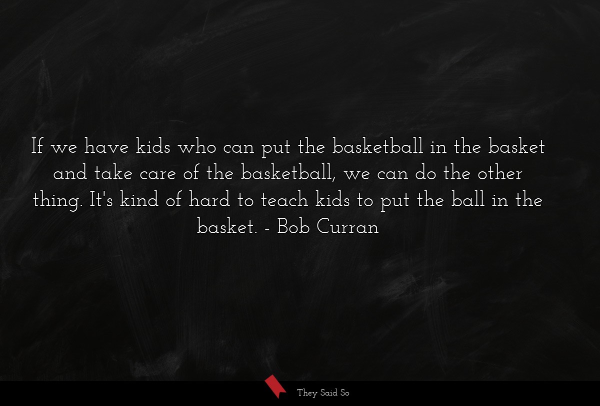If we have kids who can put the basketball in the basket and take care of the basketball, we can do the other thing. It's kind of hard to teach kids to put the ball in the basket.
