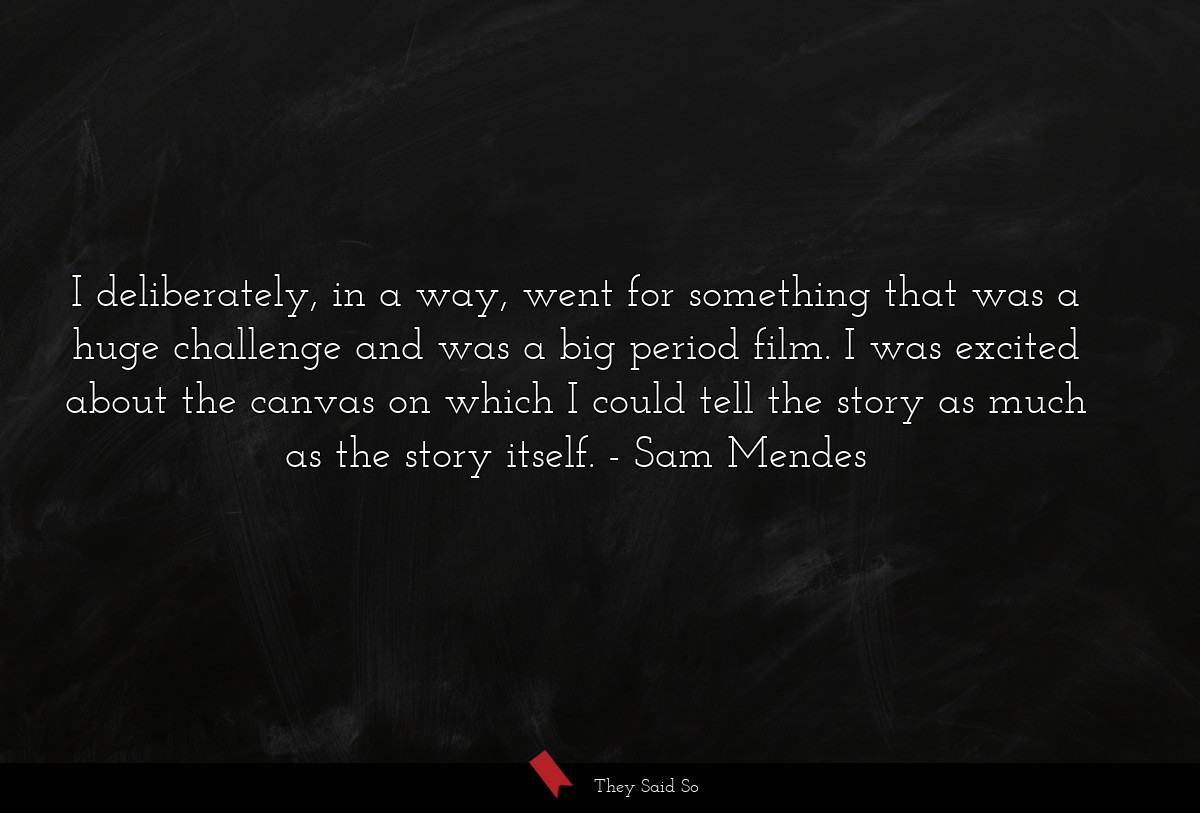 I deliberately, in a way, went for something that was a huge challenge and was a big period film. I was excited about the canvas on which I could tell the story as much as the story itself.