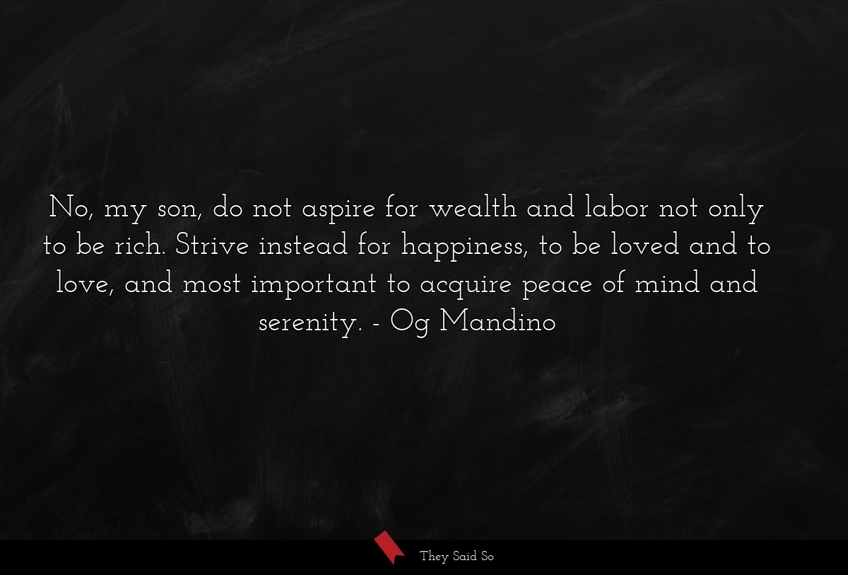 No, my son, do not aspire for wealth and labor not only to be rich. Strive instead for happiness, to be loved and to love, and most important to acquire peace of mind and serenity.