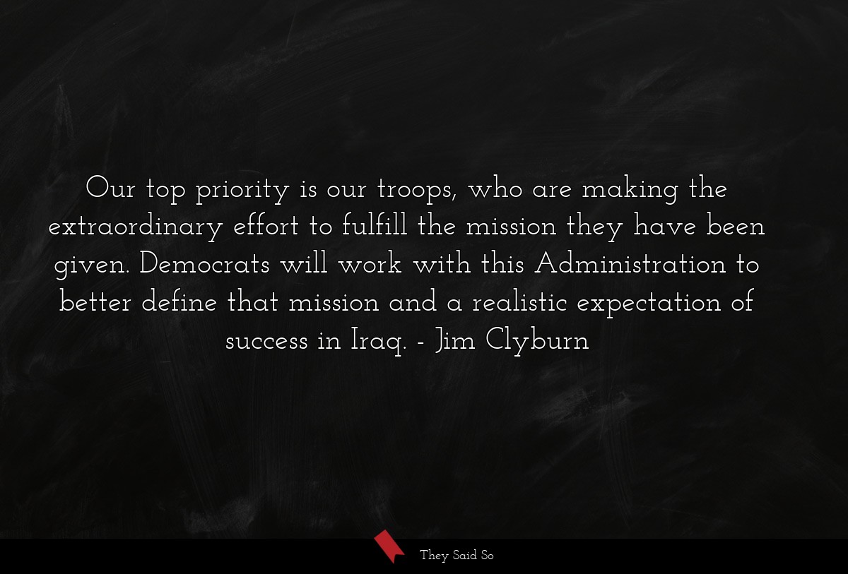 Our top priority is our troops, who are making the extraordinary effort to fulfill the mission they have been given. Democrats will work with this Administration to better define that mission and a realistic expectation of success in Iraq.
