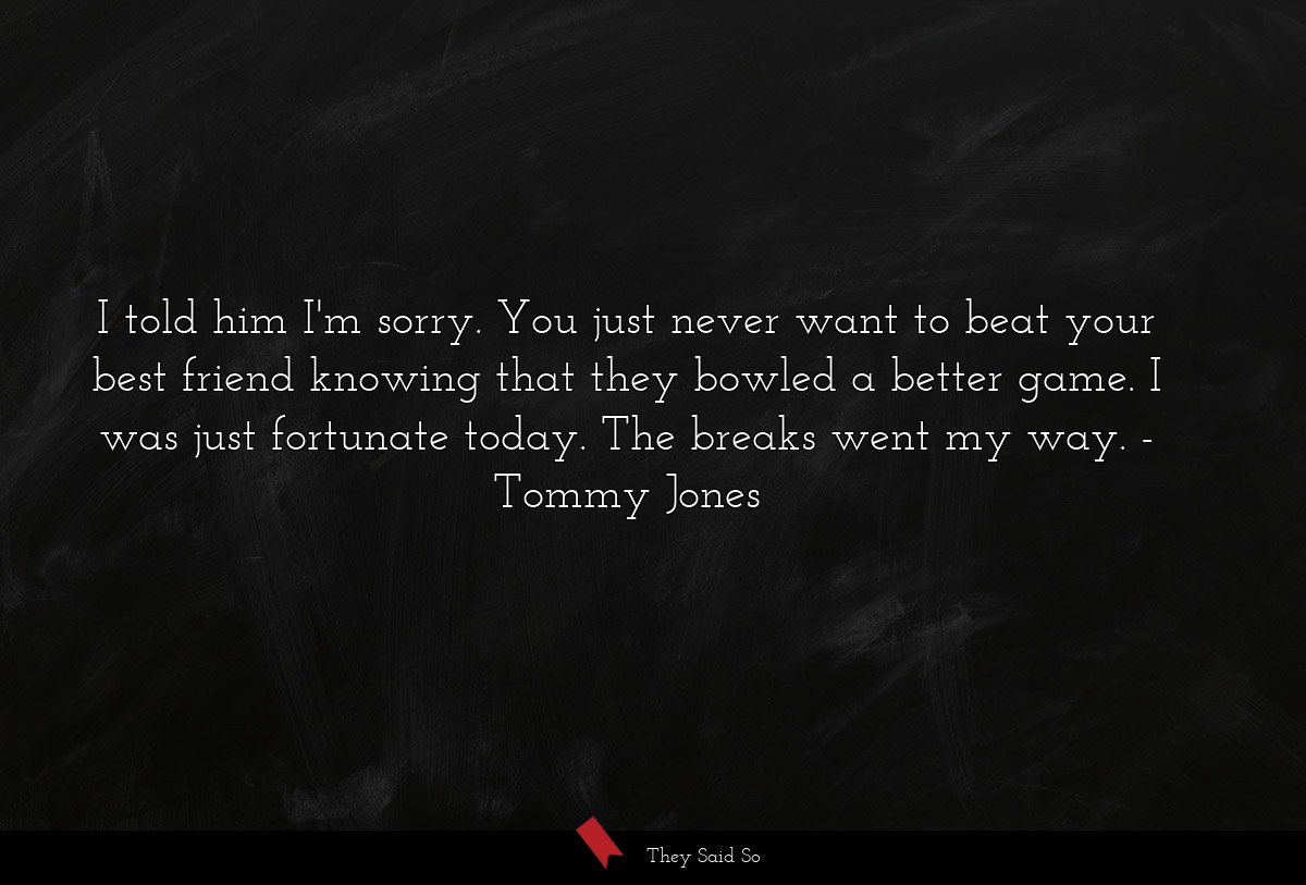I told him I'm sorry. You just never want to beat your best friend knowing that they bowled a better game. I was just fortunate today. The breaks went my way.