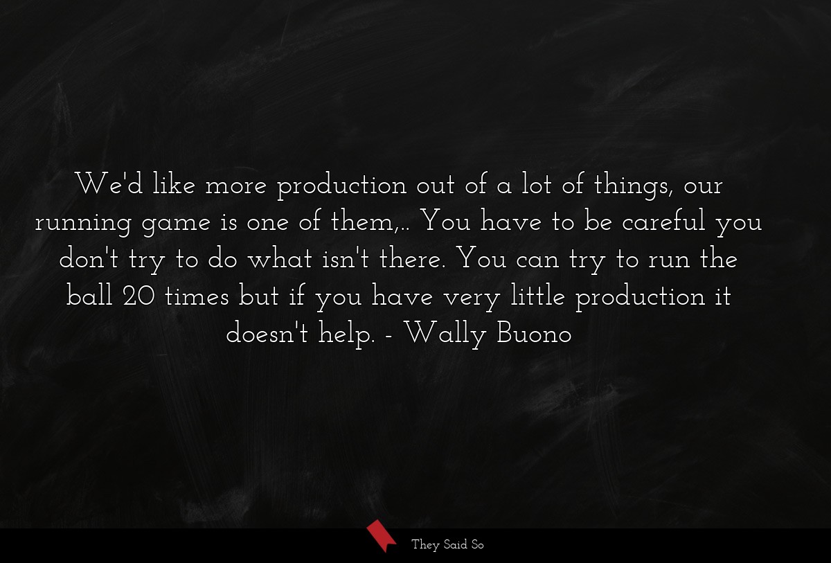 We'd like more production out of a lot of things, our running game is one of them,.. You have to be careful you don't try to do what isn't there. You can try to run the ball 20 times but if you have very little production it doesn't help.