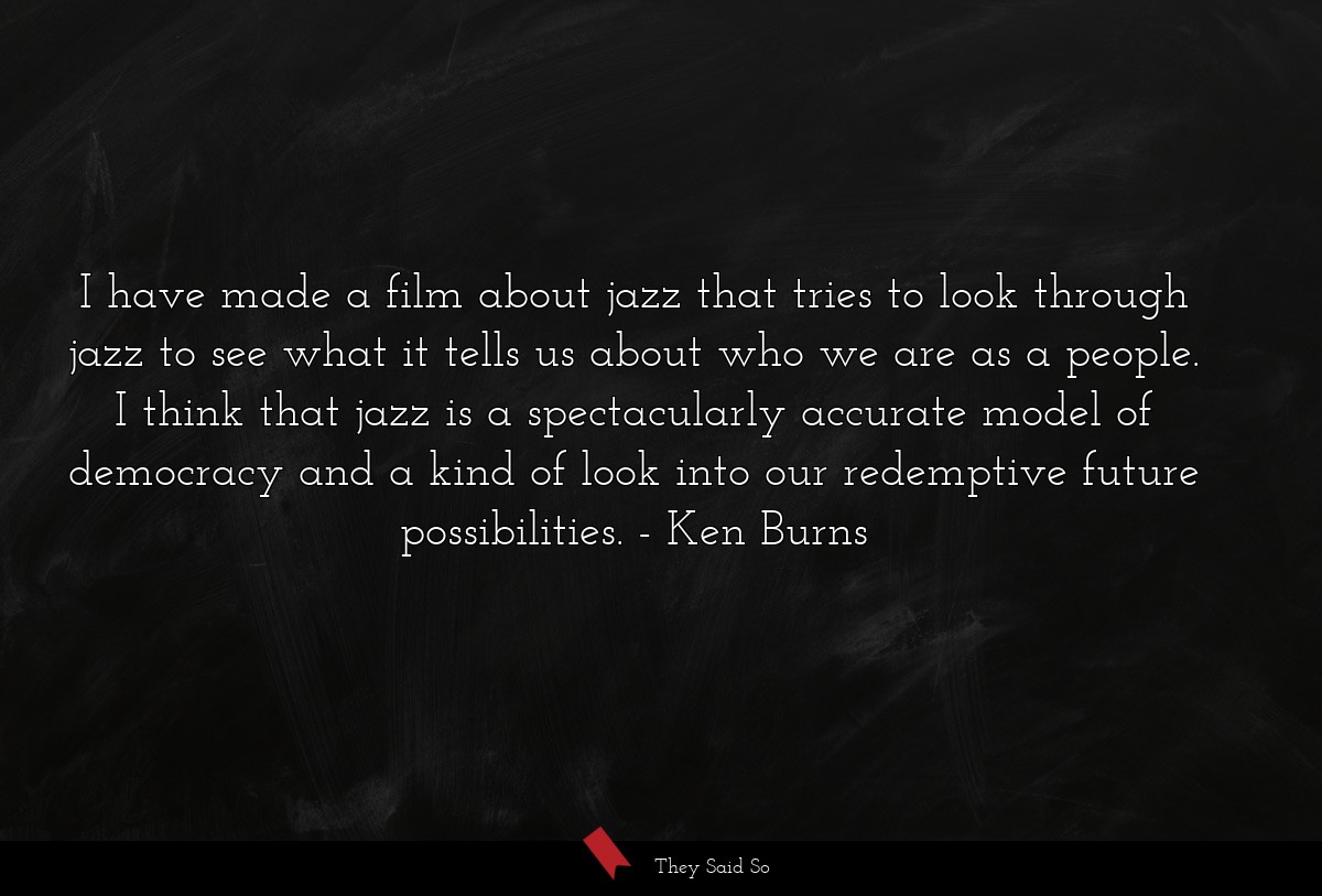 I have made a film about jazz that tries to look through jazz to see what it tells us about who we are as a people. I think that jazz is a spectacularly accurate model of democracy and a kind of look into our redemptive future possibilities.
