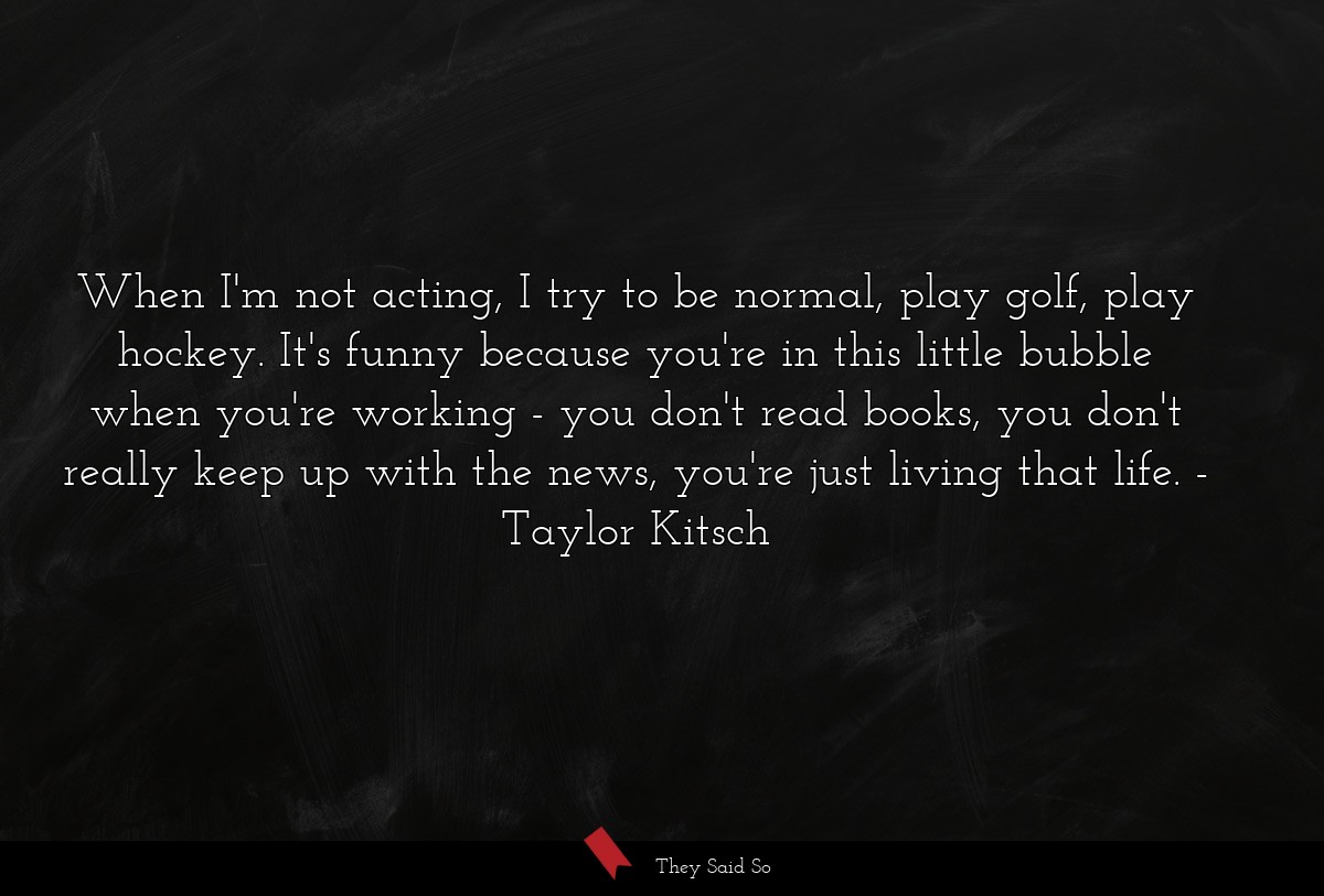 When I'm not acting, I try to be normal, play golf, play hockey. It's funny because you're in this little bubble when you're working - you don't read books, you don't really keep up with the news, you're just living that life.