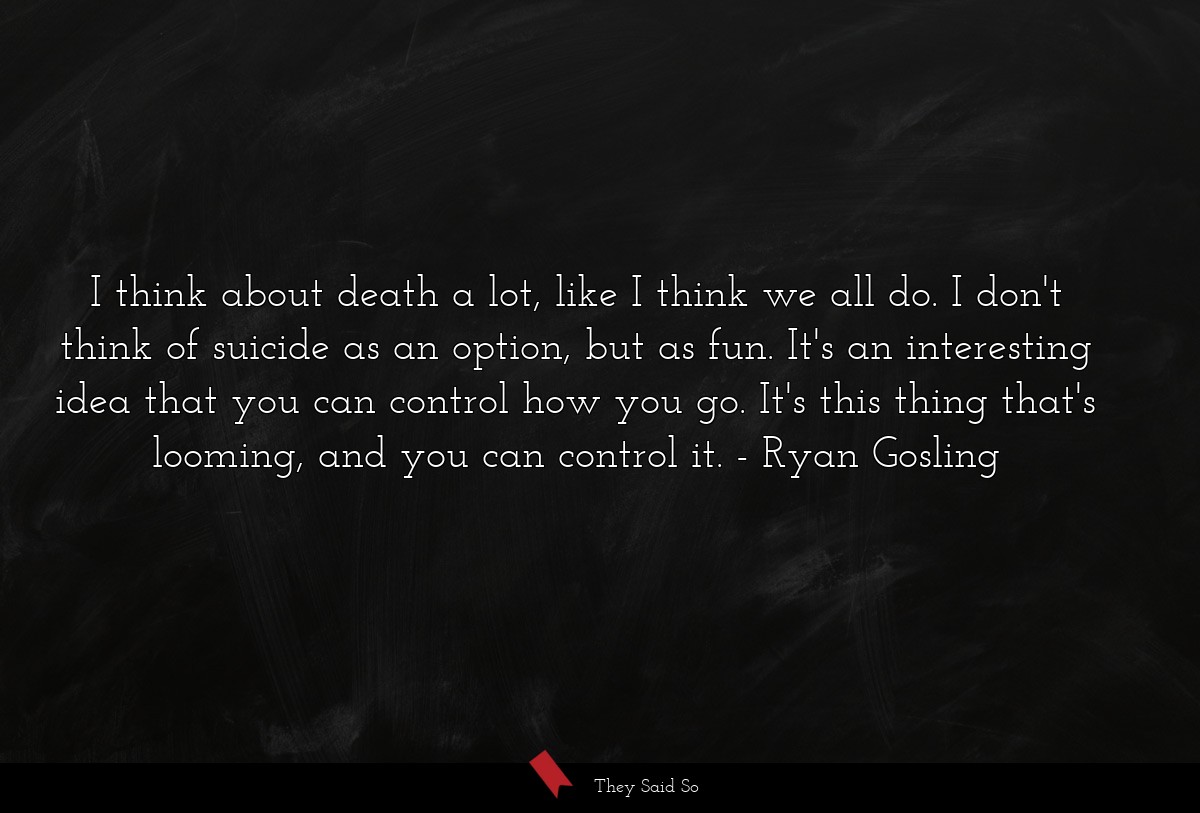 I think about death a lot, like I think we all do. I don't think of suicide as an option, but as fun. It's an interesting idea that you can control how you go. It's this thing that's looming, and you can control it.