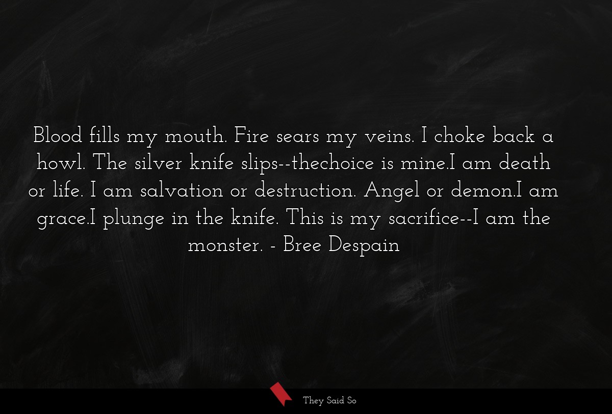 Blood fills my mouth. Fire sears my veins. I choke back a howl. The silver knife slips--thechoice is mine.I am death or life. I am salvation or destruction. Angel or demon.I am grace.I plunge in the knife. This is my sacrifice--I am the monster.