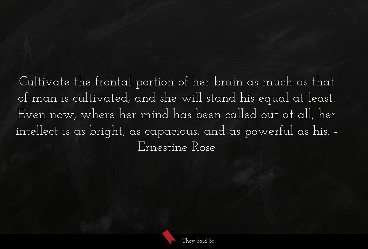 Cultivate the frontal portion of her brain as much as that of man is cultivated, and she will stand his equal at least. Even now, where her mind has been called out at all, her intellect is as bright, as capacious, and as powerful as his.
