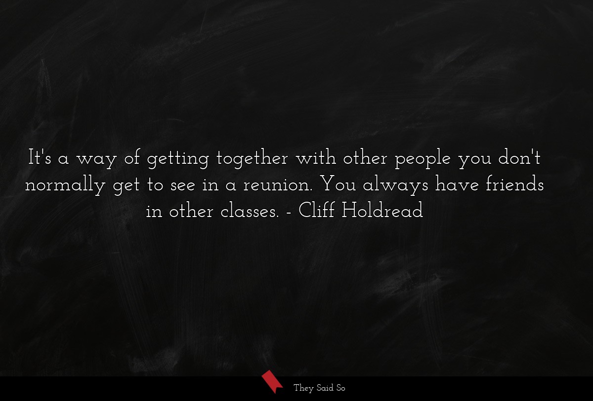 It's a way of getting together with other people you don't normally get to see in a reunion. You always have friends in other classes.