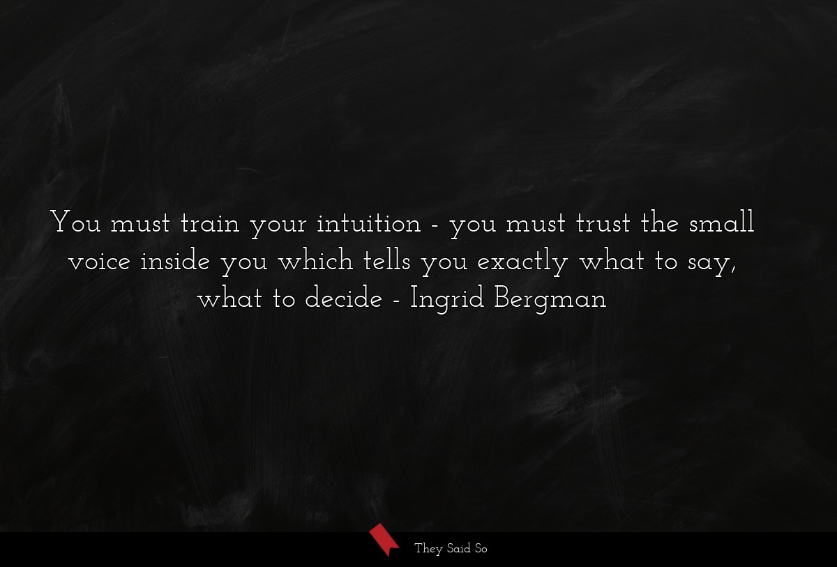 You must train your intuition - you must trust the small voice inside you which tells you exactly what to say, what to decide