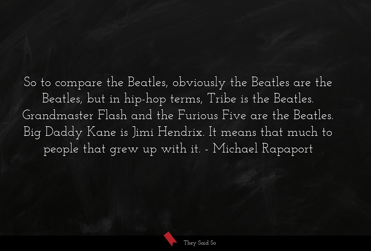 So to compare the Beatles, obviously the Beatles are the Beatles, but in hip-hop terms, Tribe is the Beatles. Grandmaster Flash and the Furious Five are the Beatles. Big Daddy Kane is Jimi Hendrix. It means that much to people that grew up with it.