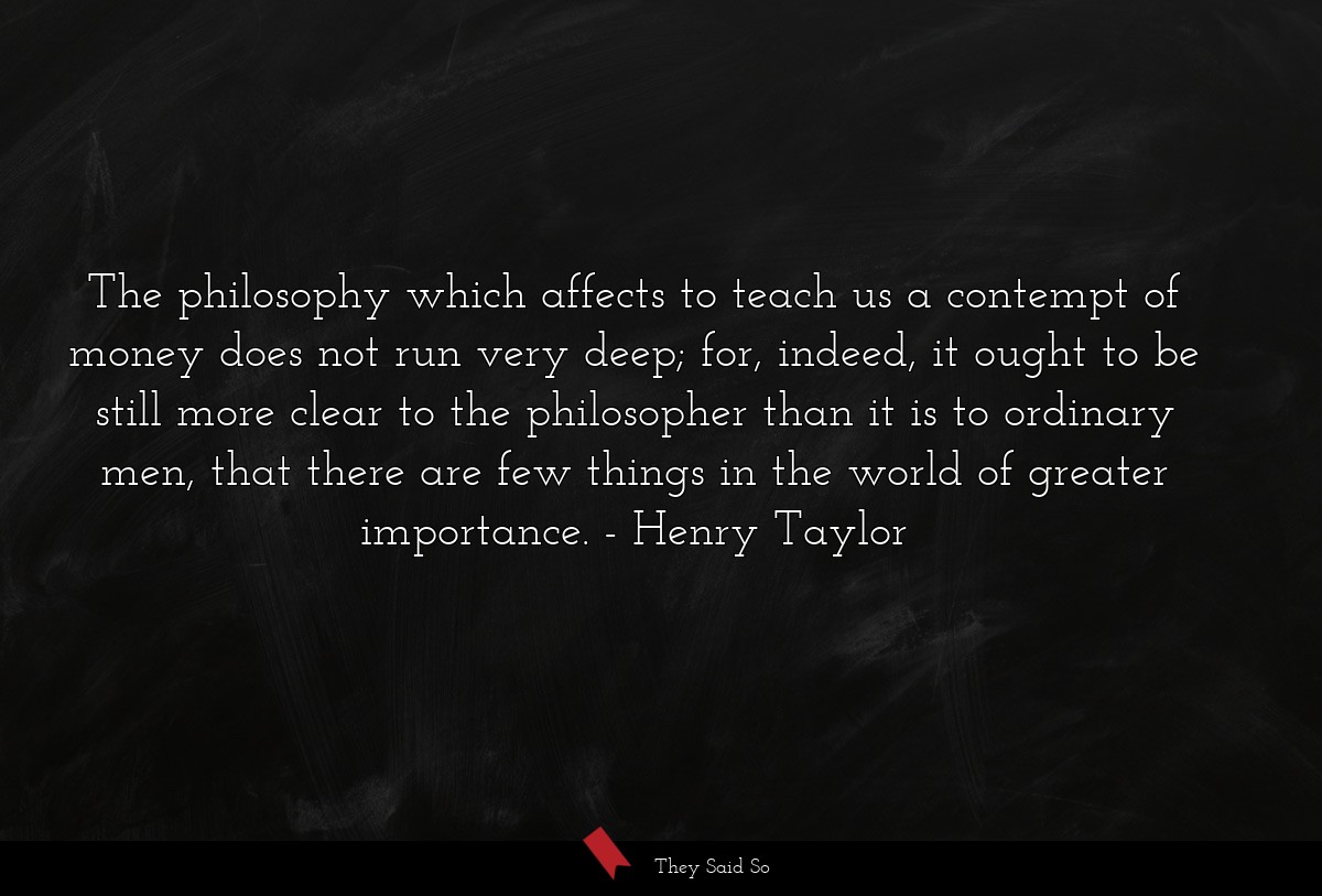 The philosophy which affects to teach us a contempt of money does not run very deep; for, indeed, it ought to be still more clear to the philosopher than it is to ordinary men, that there are few things in the world of greater importance.