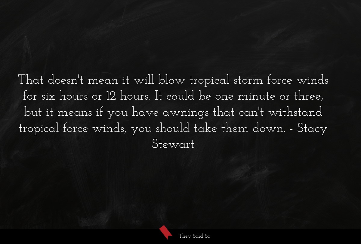 That doesn't mean it will blow tropical storm force winds for six hours or 12 hours. It could be one minute or three, but it means if you have awnings that can't withstand tropical force winds, you should take them down.