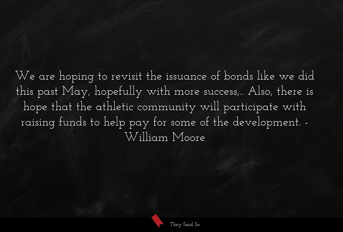 We are hoping to revisit the issuance of bonds like we did this past May, hopefully with more success,.. Also, there is hope that the athletic community will participate with raising funds to help pay for some of the development.