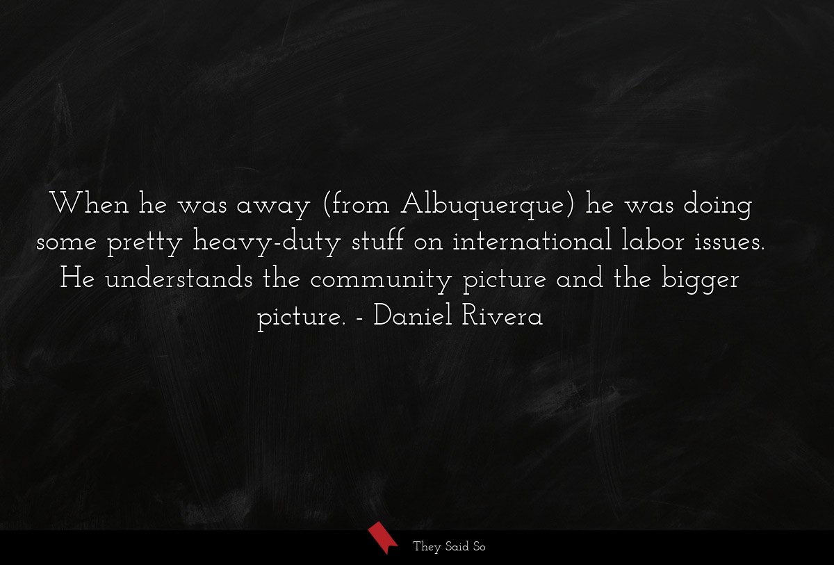 When he was away (from Albuquerque) he was doing some pretty heavy-duty stuff on international labor issues. He understands the community picture and the bigger picture.