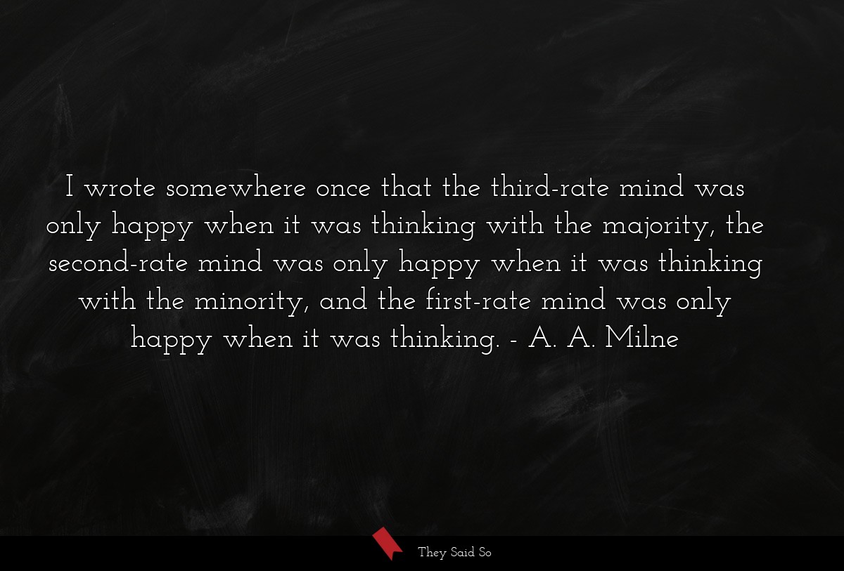 I wrote somewhere once that the third-rate mind was only happy when it was thinking with the majority, the second-rate mind was only happy when it was thinking with the minority, and the first-rate mind was only happy when it was thinking.