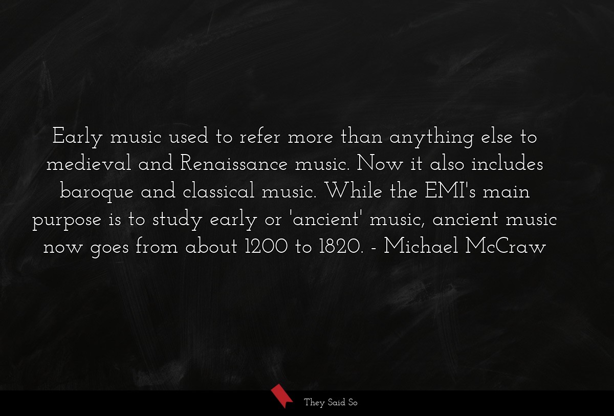 Early music used to refer more than anything else to medieval and Renaissance music. Now it also includes baroque and classical music. While the EMI's main purpose is to study early or 'ancient' music, ancient music now goes from about 1200 to 1820.
