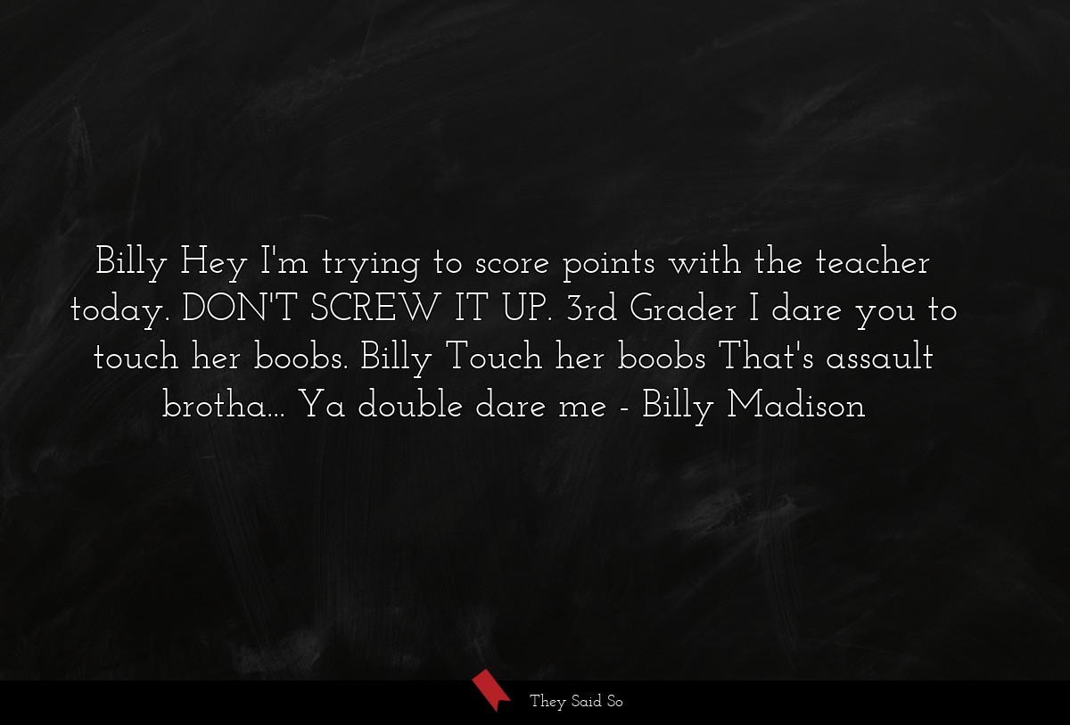 Billy Hey I'm trying to score points with the teacher today. DON'T SCREW IT UP. 3rd Grader I dare you to touch her boobs. Billy Touch her boobs That's assault brotha... Ya double dare me