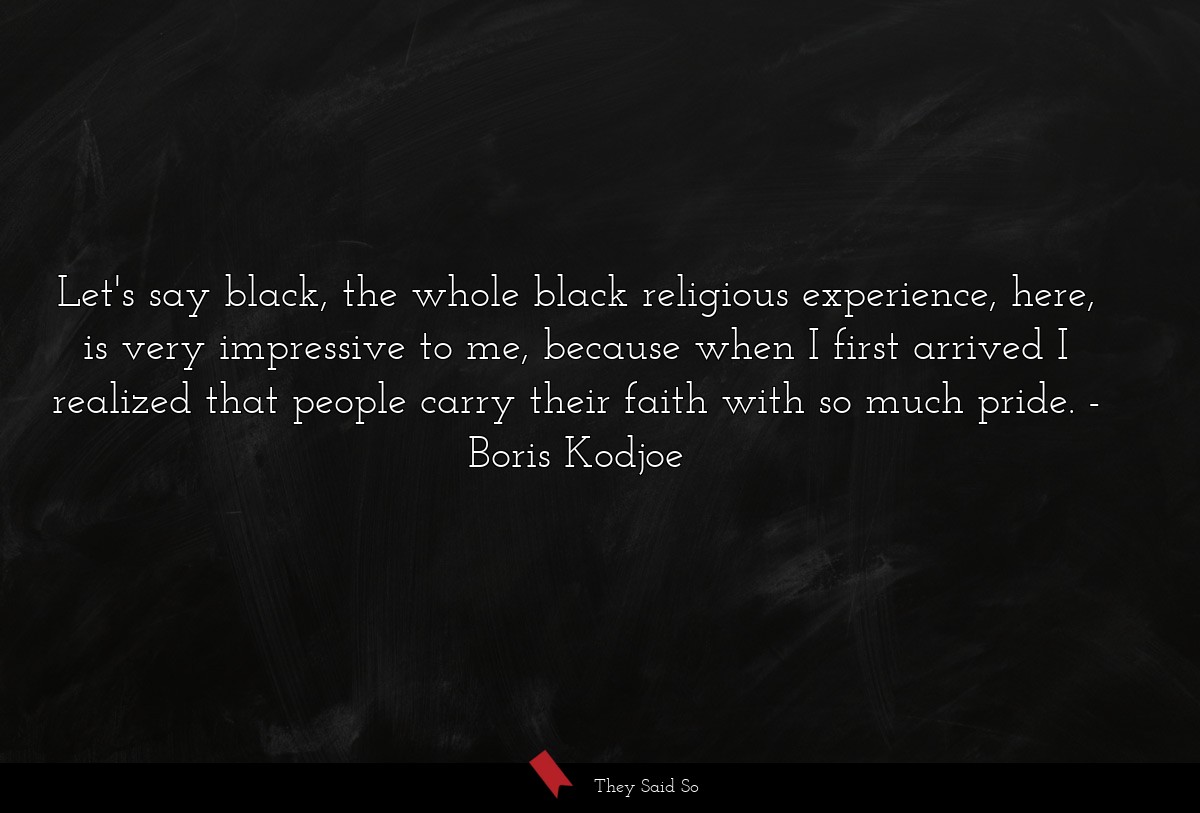 Let's say black, the whole black religious experience, here, is very impressive to me, because when I first arrived I realized that people carry their faith with so much pride.