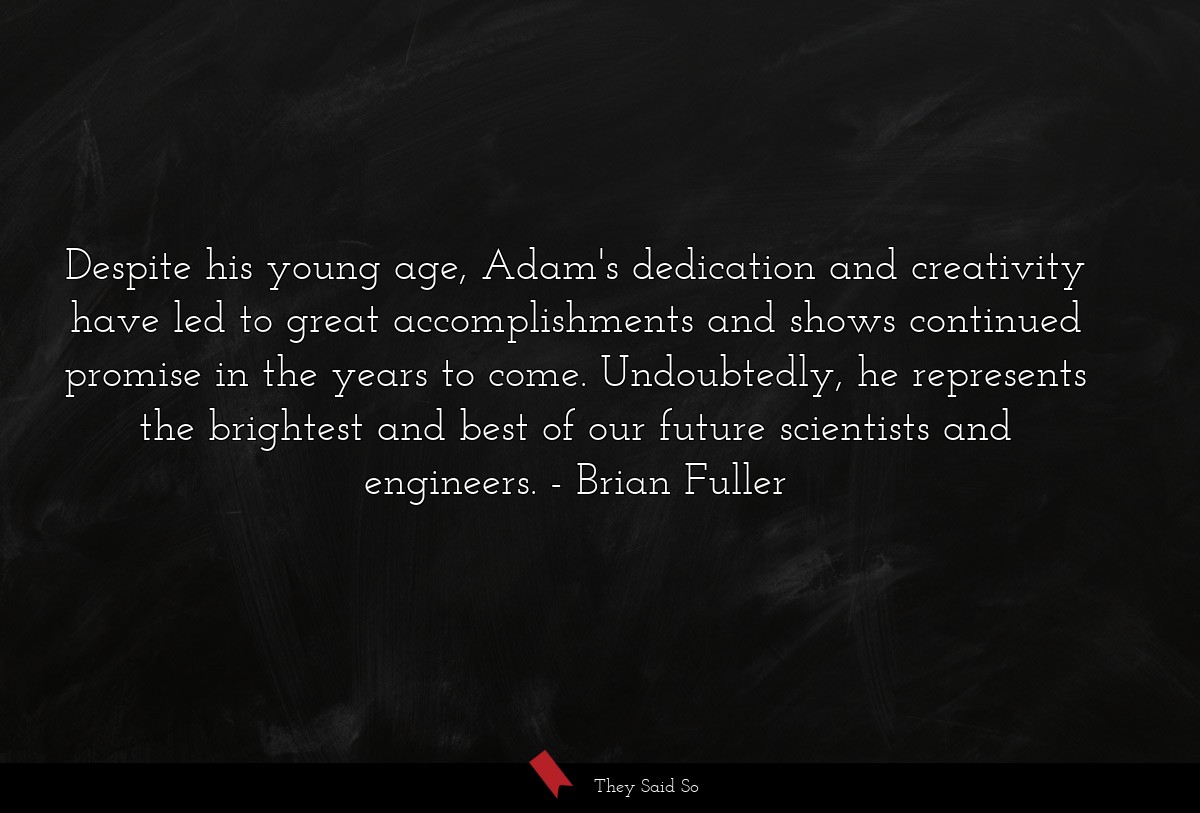 Despite his young age, Adam's dedication and creativity have led to great accomplishments and shows continued promise in the years to come. Undoubtedly, he represents the brightest and best of our future scientists and engineers.