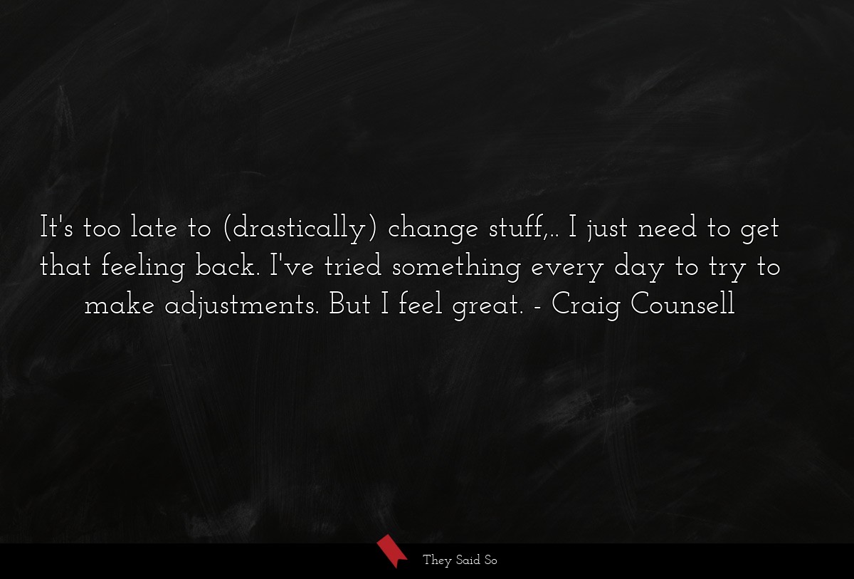 It's too late to (drastically) change stuff,.. I just need to get that feeling back. I've tried something every day to try to make adjustments. But I feel great.