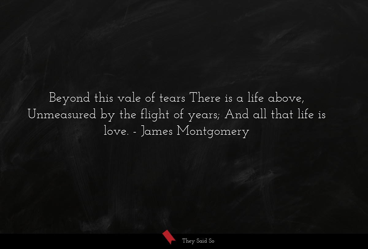 Beyond this vale of tears There is a life above, Unmeasured by the flight of years; And all that life is love.