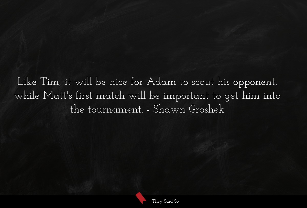 Like Tim, it will be nice for Adam to scout his opponent, while Matt's first match will be important to get him into the tournament.