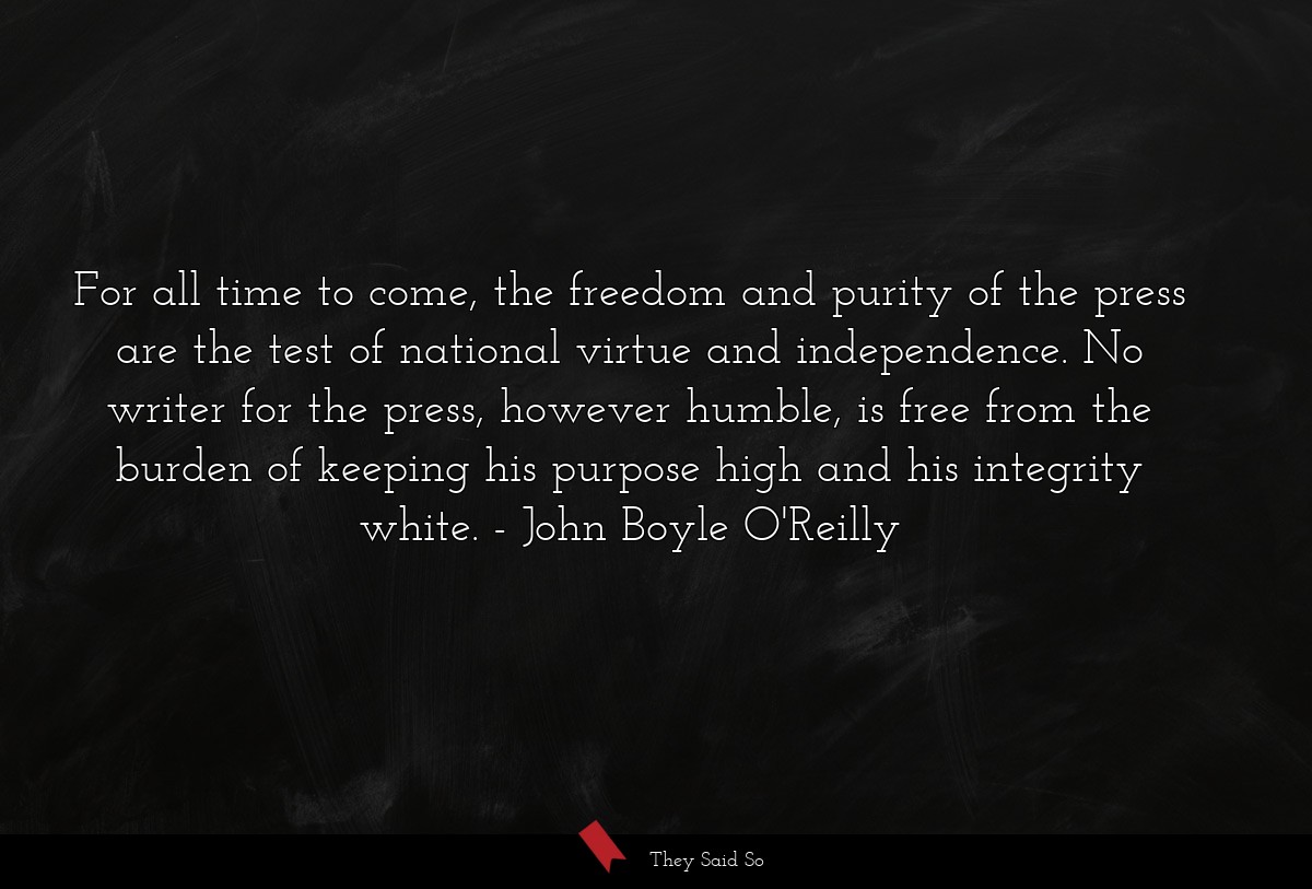 For all time to come, the freedom and purity of the press are the test of national virtue and independence. No writer for the press, however humble, is free from the burden of keeping his purpose high and his integrity white.