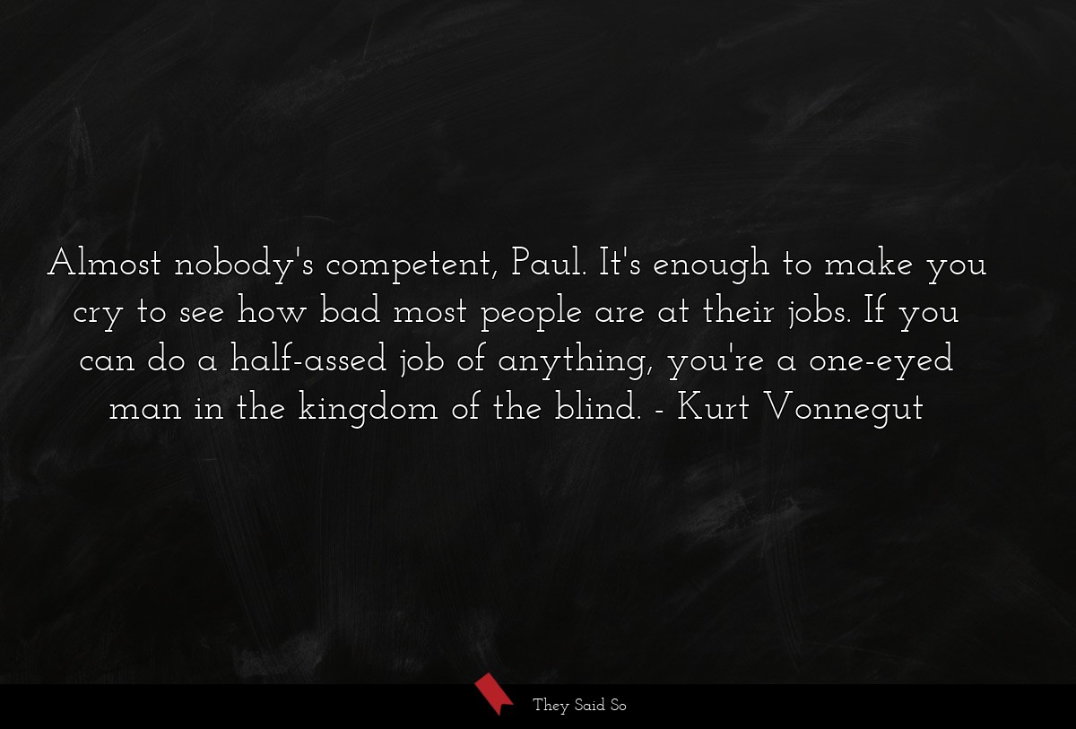 Almost nobody's competent, Paul. It's enough to make you cry to see how bad most people are at their jobs. If you can do a half-assed job of anything, you're a one-eyed man in the kingdom of the blind.