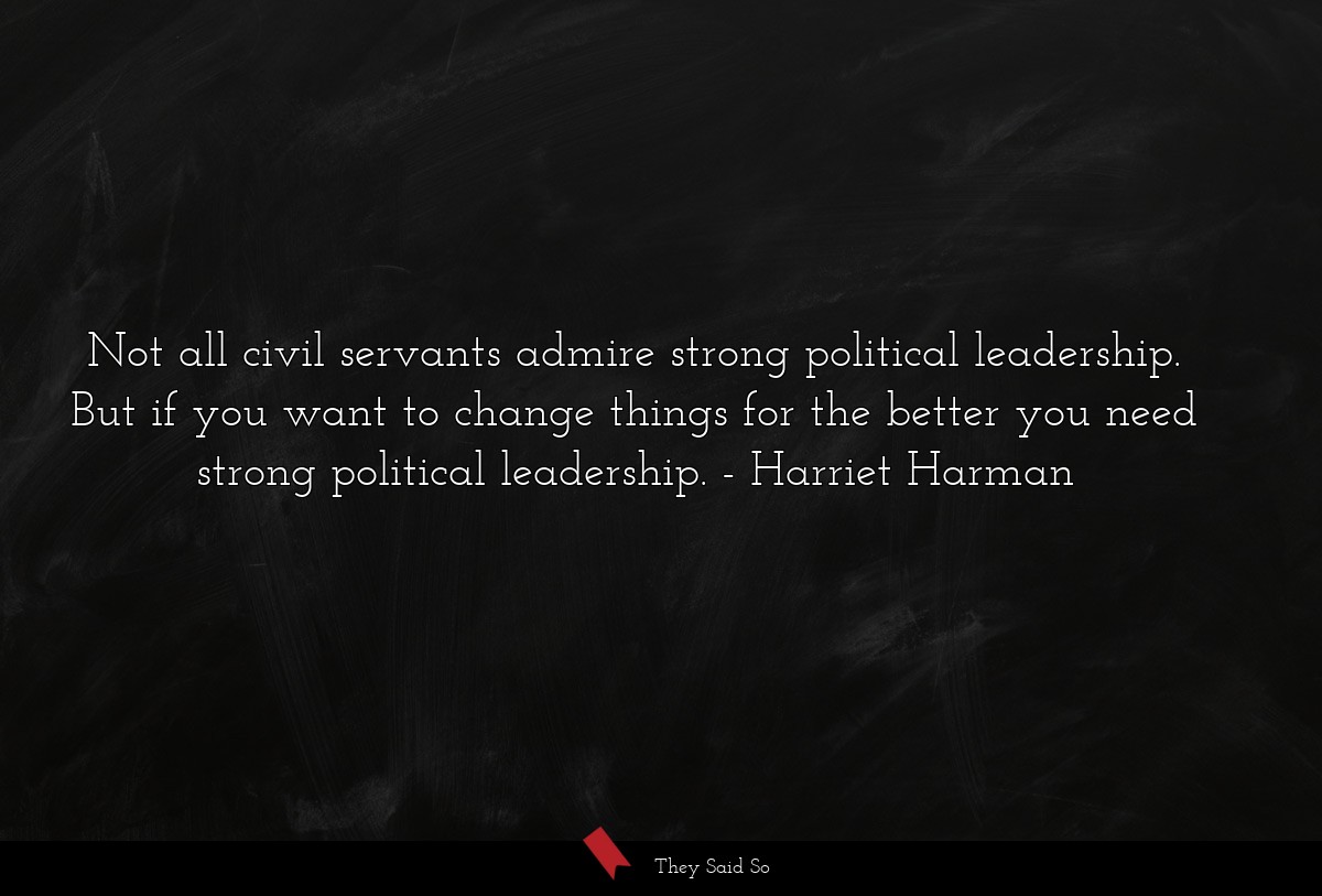 Not all civil servants admire strong political leadership. But if you want to change things for the better you need strong political leadership.
