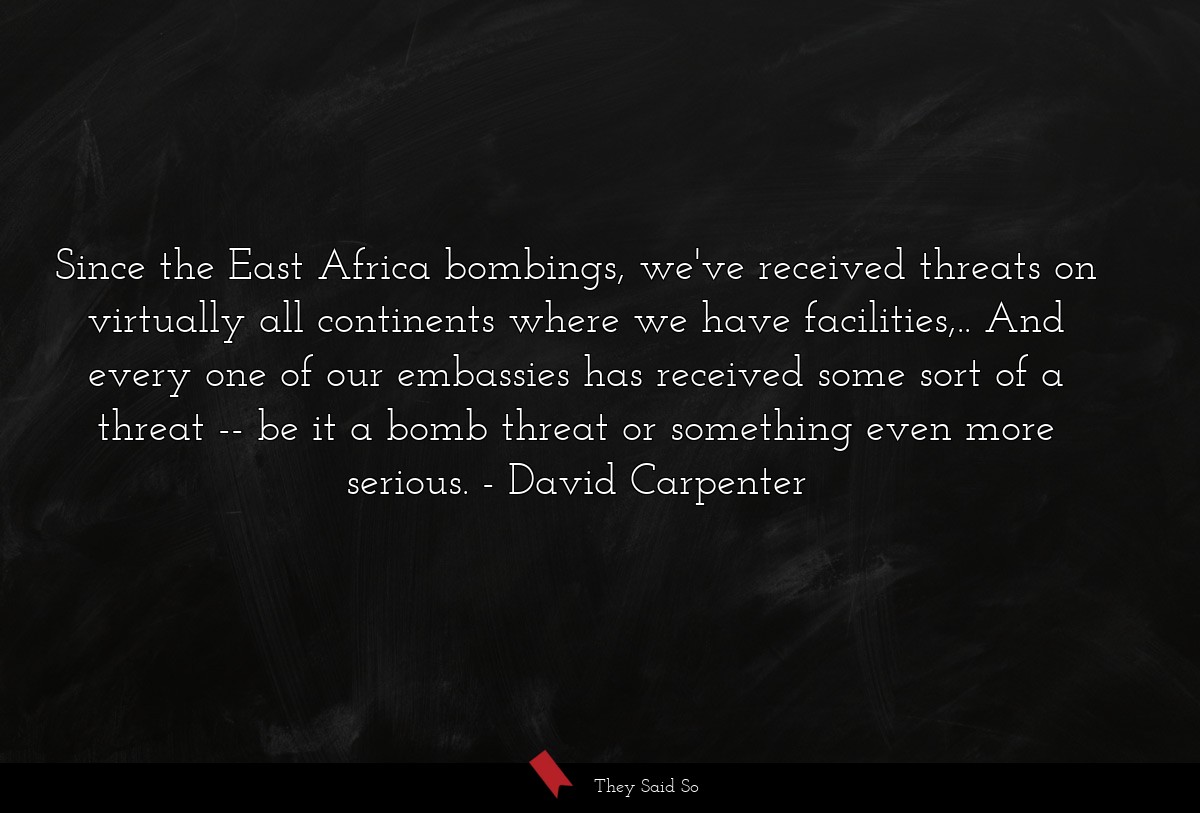 Since the East Africa bombings, we've received threats on virtually all continents where we have facilities,.. And every one of our embassies has received some sort of a threat -- be it a bomb threat or something even more serious.