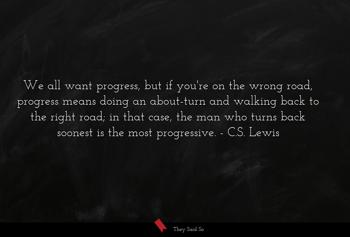 We all want progress, but if you're on the wrong road, progress means doing an about-turn and walking back to the right road; in that case, the man who turns back soonest is the most progressive.