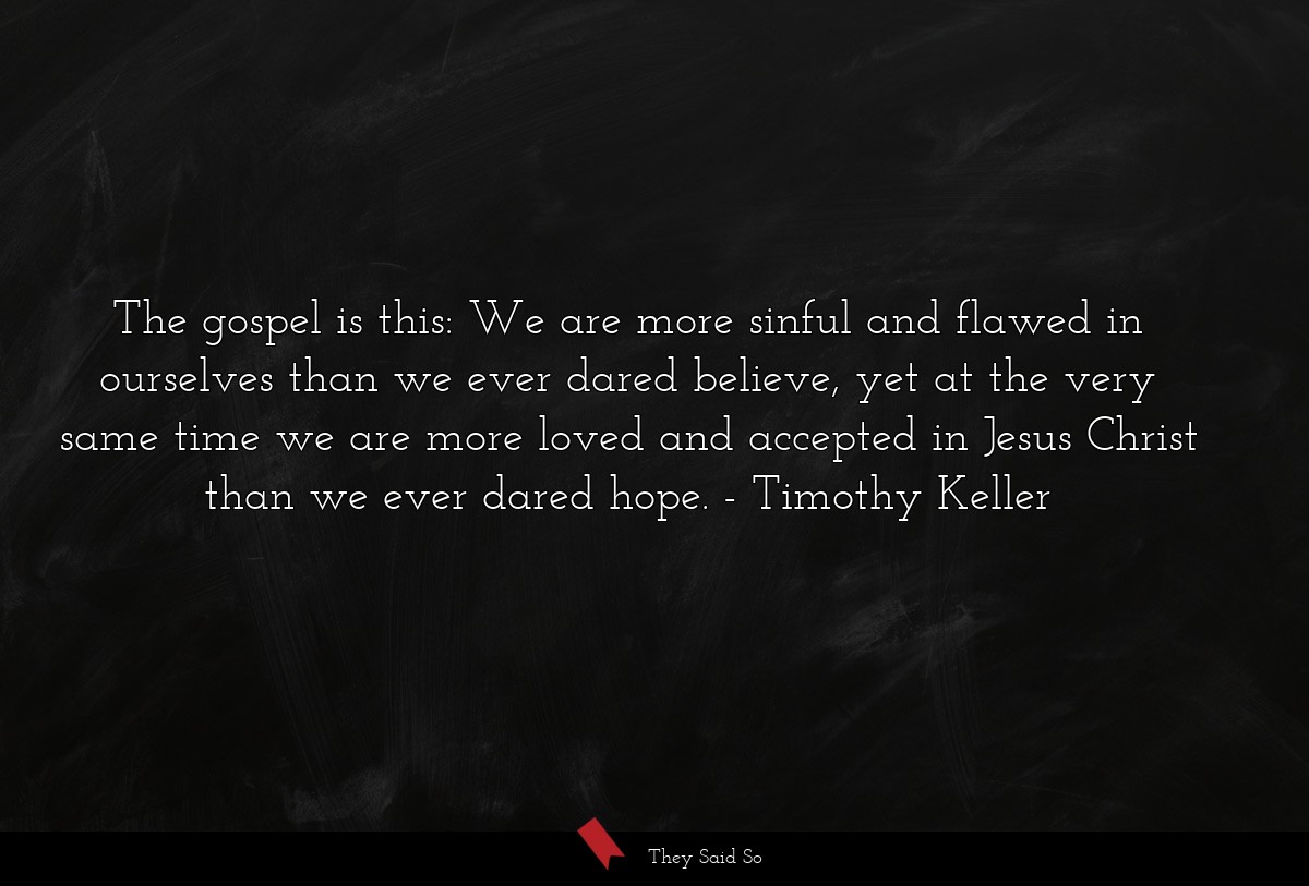 The gospel is this: We are more sinful and flawed in ourselves than we ever dared believe, yet at the very same time we are more loved and accepted in Jesus Christ than we ever dared hope.