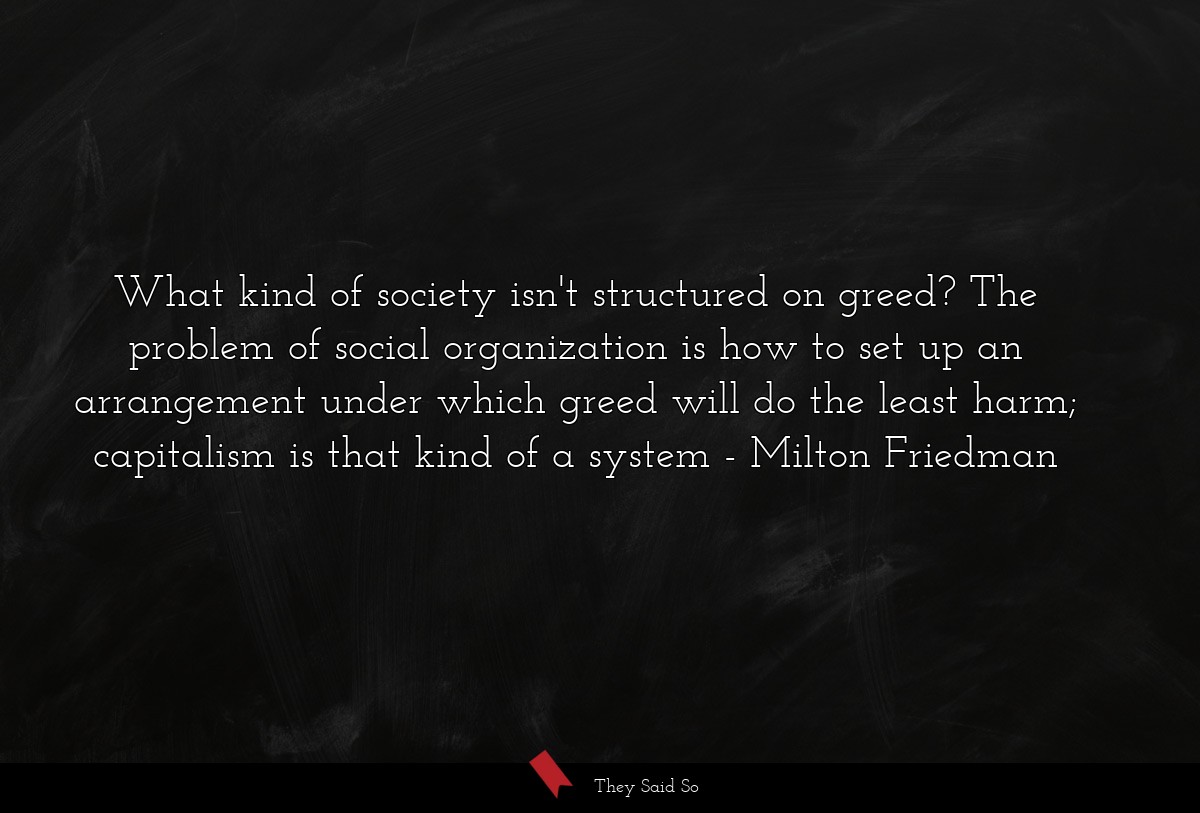 What kind of society isn't structured on greed? The problem of social organization is how to set up an arrangement under which greed will do the least harm; capitalism is that kind of a system