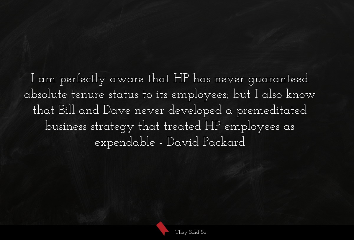 I am perfectly aware that HP has never guaranteed absolute tenure status to its employees; but I also know that Bill and Dave never developed a premeditated business strategy that treated HP employees as expendable