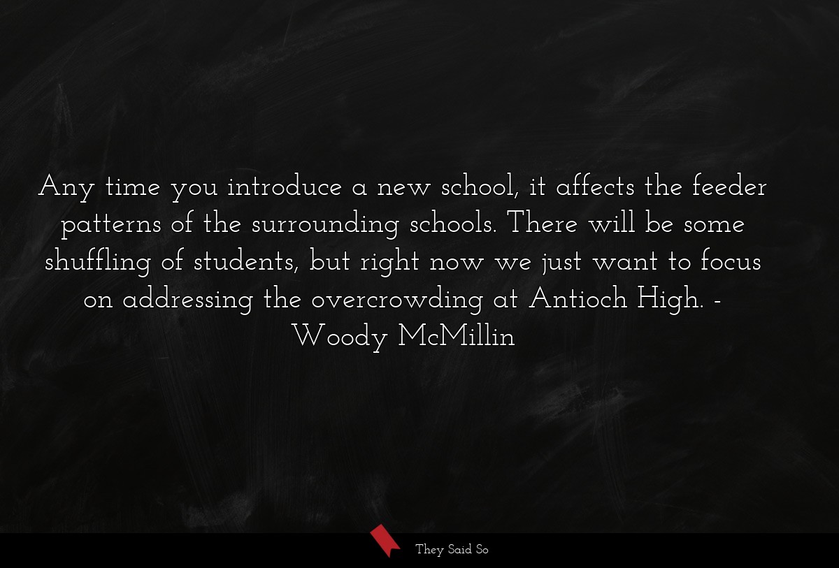 Any time you introduce a new school, it affects the feeder patterns of the surrounding schools. There will be some shuffling of students, but right now we just want to focus on addressing the overcrowding at Antioch High.