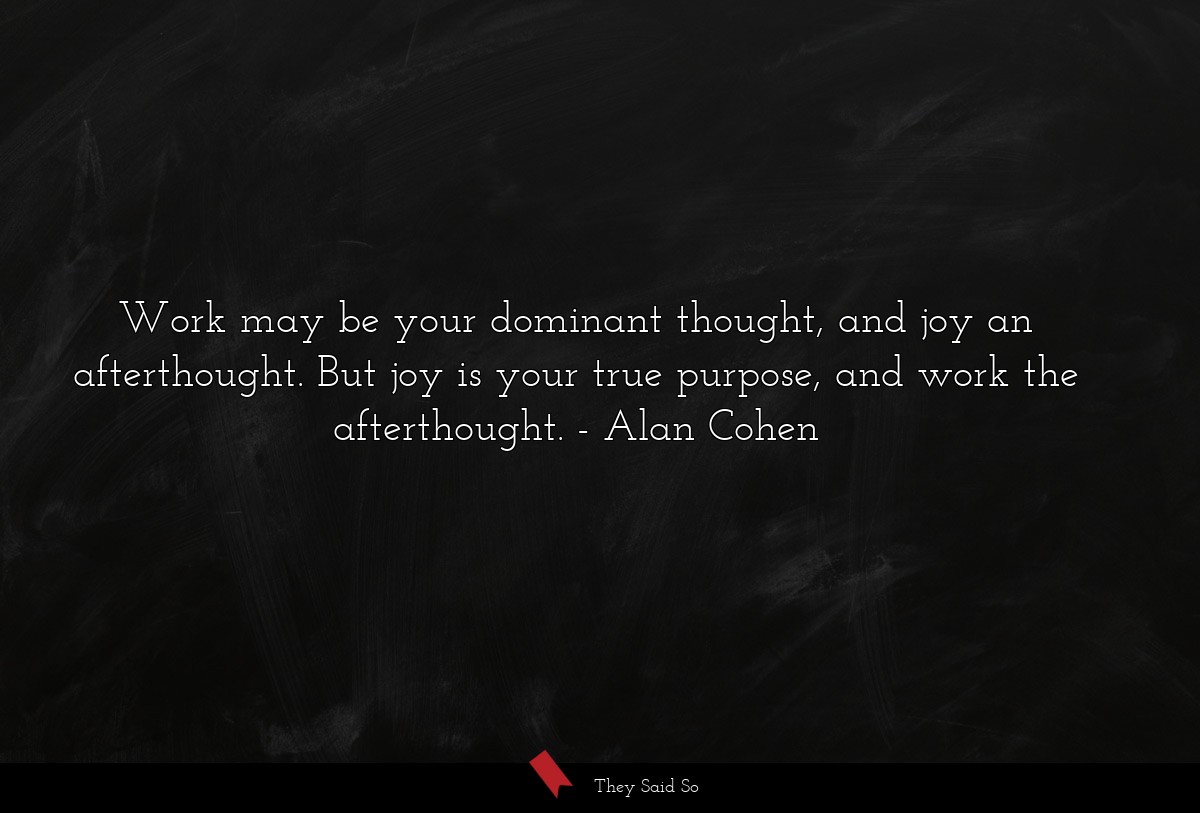 Work may be your dominant thought, and joy an afterthought. But joy is your true purpose, and work the afterthought.